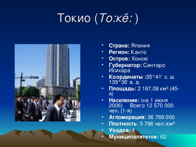 Токио ( То:кё: ) Страна: Япония Регион: Канто Остров: Хонсю Губернатор: Синтаро Исихара Координаты : 35°41′ с. ш. 139°36′ в. д. Площадь: 2 187,08 км² (45-я)      Население: (на 1 июня 2006)     Всего 12 570 000 чел. (1-я) Агломерация : 36 769 000    Плотность : 5 796 чел./км² Уездов: 1 Муниципалитетов: 62  