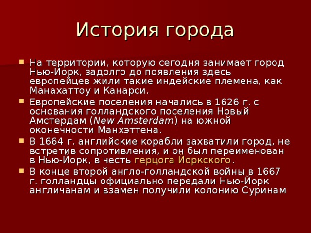 История города На территории, которую сегодня занимает город Нью-Йорк, задолго до появления здесь европейцев жили такие индейские племена, как Манахаттоу и Канарси. Европейские поселения начались в 1626 г. с основания голландского поселения Новый Амстердам ( Nеw Amsterdam ) на южной оконечности Манхэттена. В 1664 г. английские корабли захватили город, не встретив сопротивления, и он был переименован в Нью-Йорк, в честь герцога Йоркского . В конце второй англо-голландской войны в 1667 г. голландцы официально передали Нью-Йорк англичанам и взамен получили колонию Суринам 