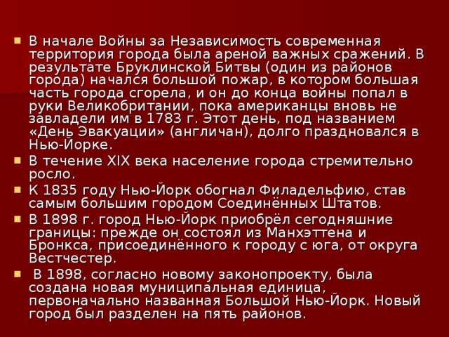 В начале Войны за Независимость современная территория города была ареной важных сражений. В результате Бруклинской Битвы (один из районов города) начался большой пожар, в котором большая часть города сгорела, и он до конца войны попал в руки Великобритании, пока американцы вновь не завладели им в 1783 г. Этот день, под названием «День Эвакуации» (англичан), долго праздновался в Нью-Йорке. В течение XIX века население города стремительно росло. К 1835 году Нью-Йорк обогнал Филадельфию, став самым большим городом Соединённых Штатов. В 1898 г. город Нью-Йорк приобрёл сегодняшние границы: прежде он состоял из Манхэттена и Бронкса, присоединённого к городу с юга, от округа Вестчестер.  В 1898, согласно новому законопроекту, была создана новая муниципальная единица, первоначально названная Большой Нью-Йорк. Новый город был разделен на пять районов. 