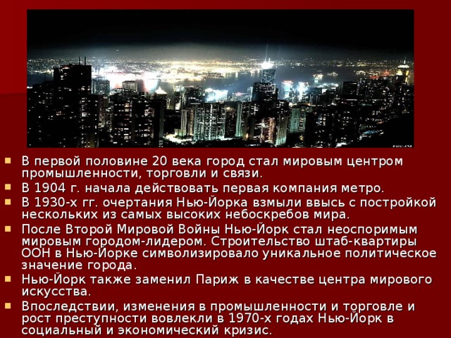 В первой половине 20 века город стал мировым центром промышленности, торговли и связи. В 1904 г. начала действовать первая компания метро. В 1930-x гг. очертания Нью-Йорка взмыли ввысь с постройкой нескольких из самых высоких небоскребов мира. После Второй Мировой Войны Нью-Йорк стал неоспоримым мировым городом-лидером. Строительство штаб-квартиры ООН в Нью-Йорке символизировало уникальное политическое значение города. Нью-Йорк также заменил Париж в качестве центра мирового искусства. Впоследствии, изменения в промышленности и торговле и рост преступности вовлекли в 1970-х годах Нью-Йорк в социальный и экономический кризис.   