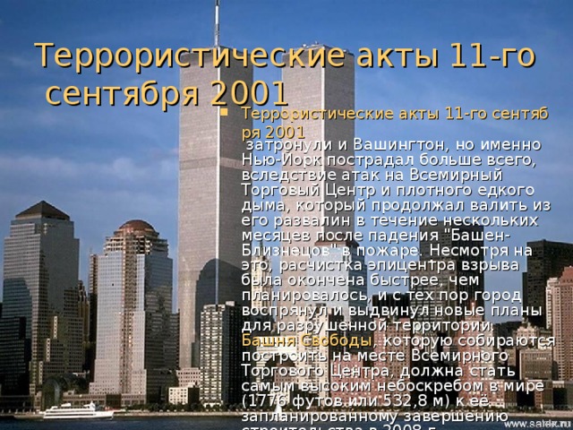 Террористические акты 11-го сентября 2001 Террористические акты 11-го сентября 2001 затронули и Вашингтон, но именно Нью-Йорк пострадал больше всего, вследствие атак на Всемирный Торговый Центр и плотного едкого дыма, который продолжал валить из его развалин в течение нескольких месяцев после падения 