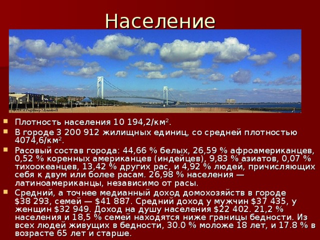 Население Плотность населения 10 194,2/км². В городе 3 200 912 жилищных единиц, со средней плотностью 4074,6/км². Расовый состав города: 44,66 % белых, 26,59 % афроамериканцев, 0,52 % коренных американцев (индейцев), 9,83 % aзиатов, 0,07 % тихоокеанцев, 13,42 % других рас, и 4,92 % людей, причисляющих себя к двум или более расам. 26,98 % населения — латиноамериканцы, независимо от расы. Средний, а точнее медианный доход домохозяйств в городе $38 293, семей — $41 887. Средний доход у мужчин $37 435, у женщин $32 949. Доход на душу населения $22 402. 21,2 % населения и 18,5 % семей находятся ниже границы бедности. Из всех людей живущих в бедности, 30.0 % моложе 18 лет, и 17.8 % в возрасте 65 лет и старше. 