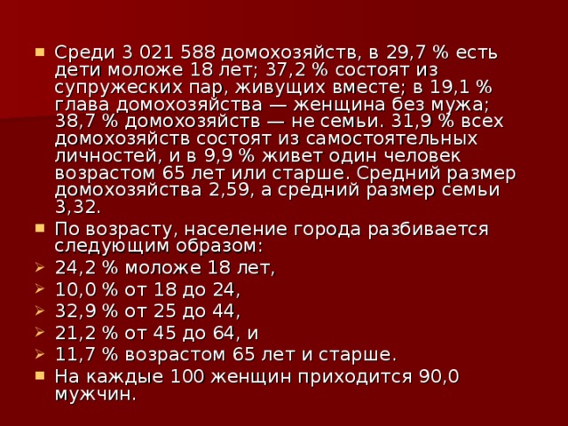 Среди 3 021 588 домохозяйств, в 29,7 % есть дети моложе 18 лет; 37,2 % состоят из супружеских пар, живущих вместе; в 19,1 % глава домохозяйства — женщина без мужа; 38,7 % домохозяйств — не семьи. 31,9 % всех домохозяйств состоят из самостоятельных личностей, и в 9,9 % живет один человек возрастом 65 лет или старше. Средний размер домохозяйства 2,59, а средний размер семьи 3,32. По возрасту, население города разбивается следующим образом: 24,2 % моложе 18 лет, 10,0 % от 18 до 24, 32,9 % от 25 до 44, 21,2 % от 45 до 64, и 11,7 % возрастом 65 лет и старше. На каждые 100 женщин приходится 90,0 мужчин. 