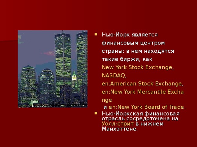 Нью-Йорк является финансовым центром страны: в нем находятся такие биржи, как New York Stock Exchange , NASDAQ , en:American Stock Exchange , en:New York Mercantile Exchange и en:New York Board of Trade . Нью-Йоркская финансовая отрасль сосредоточена на Уолл-стрит в нижнем Манхэттене.  