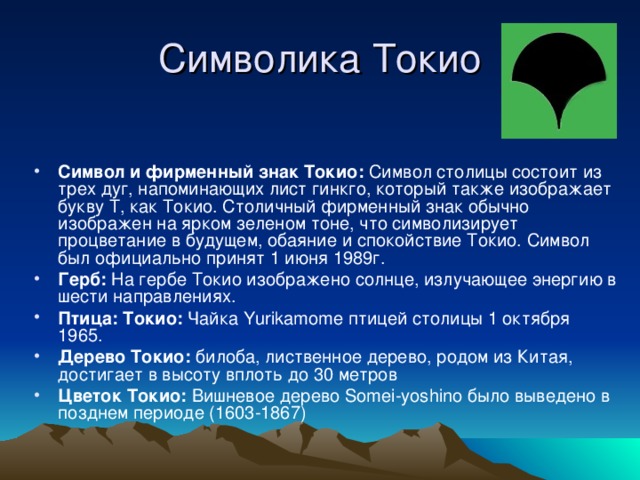 Символика Токио Символ и фирменный знак Токио: Символ столицы состоит из трех дуг, напоминающих лист гинкго, который также изображает букву Т, как Токио. Столичный фирменный знак обычно изображен на ярком зеленом тоне, что символизирует процветание в будущем, обаяние и спокойствие Токио. Символ был официально принят 1 июня 1989г. Герб: На гербе Токио изображено солнце, излучающее энергию в шести направлениях. Птица: Токио: Чайка Yurikamome птицей столицы 1 октября 1965. Дерево Токио: билоба, лиственное дерево, родом из Китая, достигает в высоту вплоть до 30 метров Цветок Токио: Вишневое дерево Somei-yoshino было выведено в позднем периоде (1603-1867) 