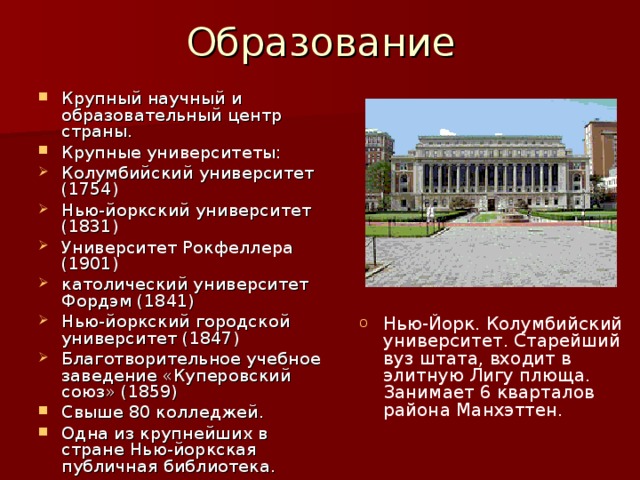 Образование Крупный научный и образовательный центр страны. Крупные университеты: Колумбийский университет (1754) Нью-йоркский университет (1831) Университет Рокфеллера (1901) католический университет Фордэм (1841) Нью-йоркский городской университет (1847) Благотворительное учебное заведение «Куперовский союз» (1859) Свыше 80 колледжей. Одна из крупнейших в стране Нью-йоркская публичная библиотека. Нью-Йорк. Колумбийский университет. Старейший вуз штата, входит в элитную Лигу плюща. Занимает 6 кварталов района Манхэттен. 
