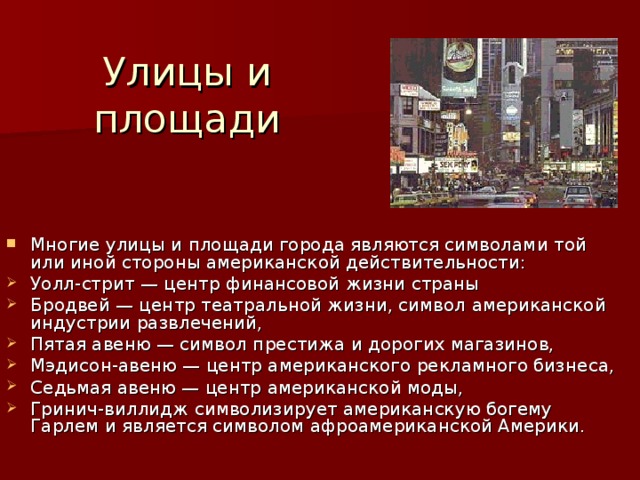 Улицы и площади Многие улицы и площади города являются символами той или иной стороны американской действительности: Уолл-стрит — центр финансовой жизни страны Бродвей — центр театральной жизни, символ американской индустрии развлечений, Пятая авеню — символ престижа и дорогих магазинов, Мэдисон-авеню — центр американского рекламного бизнеса, Седьмая авеню — центр американской моды, Гринич-виллидж символизирует американскую богему Гарлем и является символом афроамериканской Америки. 