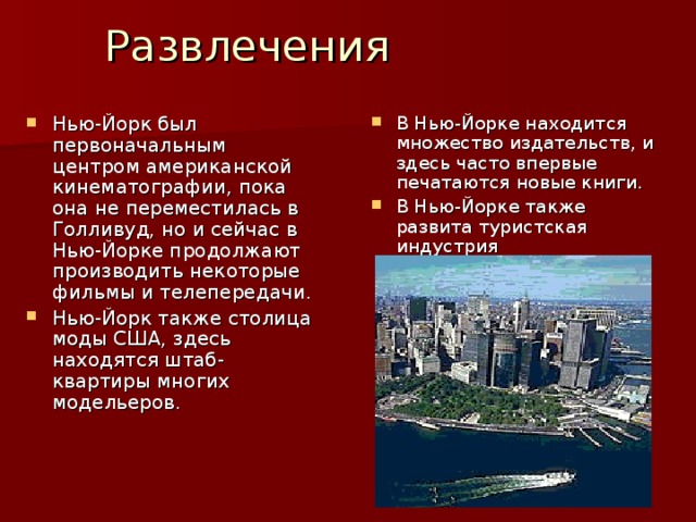 Развлечения Нью-Йорк был первоначальным центром американской кинематографии, пока она не переместилась в Голливуд, но и сейчас в Нью-Йорке продолжают производить некоторые фильмы и телепередачи. Нью-Йорк также столица моды США, здесь находятся штаб-квартиры многих модельеров. В Нью-Йорке находится множество издательств, и здесь часто впервые печатаются новые книги. В Нью-Йорке также развита туристская индустрия  