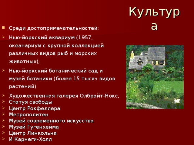 Культура Среди достопримечательностей: Нью-йоркский аквариум (1957, океанариум с крупной коллекцией различных видов рыб и морских животных), Нью-йоркский ботанический сад и музей ботаники (более 15 тысяч видов растений) Художественная галерея Олбрайт-Нокс, Статуя свободы Центр Рокфеллера Метрополитен Музей современного искусства Музей Гугенхейма Центр Линкольна И Карнеги-Холл 