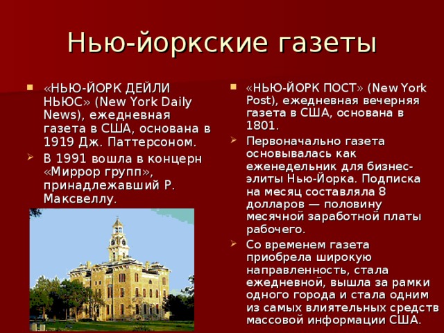 Нью-йоркские газеты «НЬЮ-ЙОРК ПОСТ» (New York Post), ежедневная вечерняя газета в США, основана в 1801. Первоначально газета основывалась как еженедельник для бизнес-элиты Нью-Йорка. Подписка на месяц составляла 8 долларов — половину месячной заработной платы рабочего. Со временем газета приобрела широкую направленность, стала ежедневной, вышла за рамки одного города и стала одним из самых влиятельных средств массовой информации США. «НЬЮ-ЙОРК ДЕЙЛИ НЬЮС» (New York Daily News), ежедневная газета в США, основана в 1919 Дж. Паттерсоном. В 1991 вошла в концерн «Миррор групп», принадлежавший Р. Максвеллу. 