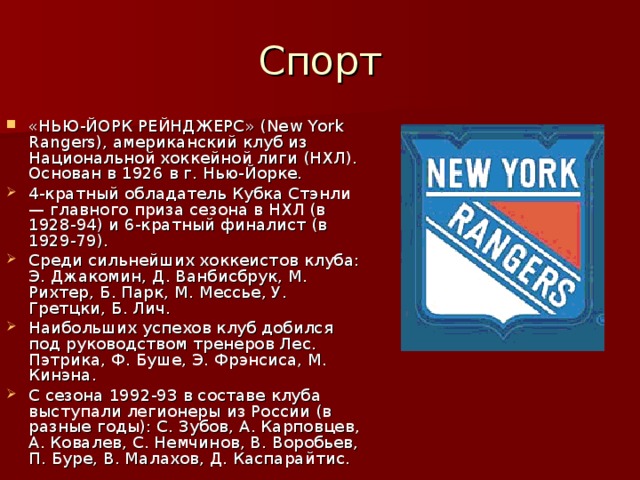 Спорт «НЬЮ-ЙОРК РЕЙНДЖЕРС» (New York Rangers), американский клуб из Национальной хоккейной лиги (НХЛ). Основан в 1926 в г. Нью-Йорке. 4-кратный обладатель Кубка Стэнли — главного приза сезона в НХЛ (в 1928-94) и 6-кратный финалист (в 1929-79). Среди сильнейших хоккеистов клуба: Э. Джакомин, Д. Ванбисбрук, М. Рихтер, Б. Парк, М. Мессье, У. Гретцки, Б. Лич. Наибольших успехов клуб добился под руководством тренеров Лес. Пэтрика, Ф. Буше, Э. Фрэнсиса, М. Кинэна. С сезона 1992-93 в составе клуба выступали легионеры из России (в разные годы): С. Зубов, А. Карповцев, А. Ковалев, С. Немчинов, В. Воробьев, П. Буре, В. Малахов, Д. Каспарайтис. 