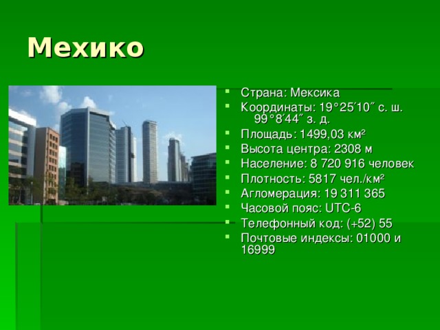 Мехико Страна: Мексика Координаты: 19°25′10″ с. ш. 99°8′44″ з. д. Площадь: 1499,03 км² Высота центра: 2308 м Население: 8 720 916 человек Плотность: 5817 чел./км² Агломерация: 19 311 365 Часовой пояс: UTC-6 Телефонный код: (+52) 55 Почтовые индексы: 01000 и 16999 