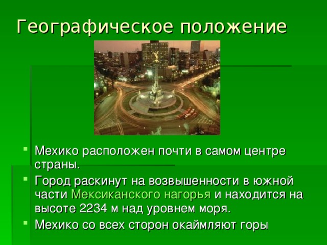 Географическое положение Мехико расположен почти в самом центре страны. Город раскинут на возвышенности в южной части Мексиканского нагорья и находится на высоте 2234 м над уровнем моря. Мехико со всех сторон окаймляют горы   