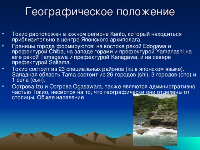 Географическое положение   Токио расположен в южном регионе Kanto, который находиться приблизительно в центре Японского архипелага. Границы города формируются: на востоке рекой Edogawa и префектурой Chiba, на западе горами и префектурой Yamanashi,на юге рекой Tamagawa и префектурой Kanagawa, и на севере префектурой Saitama. Токио состоит из 23 специальных районов (ku в японском языке). Западная область Tama состоит из 26 городов (shi), 3 городов (cho) и 1 села (сын). Острова Izu и Острова Ogasawara, также являются административно частью Токио, несмотря на то, что географически они отделены от столицы. Общее население 