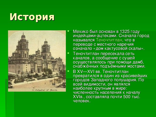 История Мехико был основан в 1325 году индейцами-ацтеками. Сначала город назывался Теночтитлан , что в переводе с местного наречия означало «дом кактусовой скалы». Теночтитлан пересекала сеть каналов, а сообщение с сушей осуществлялось при помощи дамб, снабжённых подъёмными мостами. В XV—XVI вв. Теночтитлан превратился в один из красивейших городов Западного полушария. По всей видимости, он являлся наиболее крупным в мире: численность населения к началу XVIв., составляла почти 500 тыс. человек.  