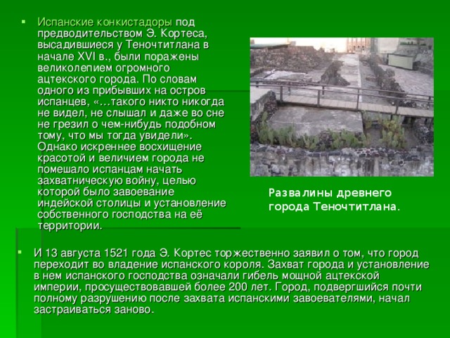 Испанские  конкистадоры под предводительством Э. Кортеса, высадившиеся у Теночтитлана в начале XVI в., были поражены великолепием огромного ацтекского города. По словам одного из прибывших на остров испанцев, «…такого никто никогда не видел, не слышал и даже во сне не грезил о чем-нибудь подобном тому, что мы тогда увидели». Однако искреннее восхищение красотой и величием города не помешало испанцам начать захватническую войну, целью которой было завоевание индейской столицы и установление собственного господства на её территории. Развалины древнего города Теночтитлана. И 13 августа 1521 года Э. Кортес торжественно заявил о том, что город переходит во владение испанского короля. Захват города и установление в нем испанского господства означали гибель мощной ацтекской империи, просуществовавшей более 200 лет. Город, подвергшийся почти полному разрушению после захвата испанскими завоевателями, начал застраиваться заново.  