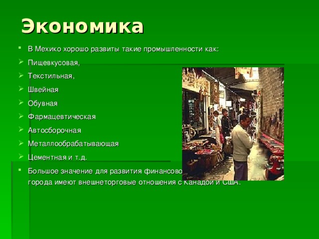 Экономика В Мехико хорошо развиты такие промышленности как: Пищевкусовая, Текстильная, Швейная Обувная Фармацевтическая Автосборочная Металлообрабатывающая Цементная и т.д. Большое значение для развития финансовой и хозяйственной сферы города имеют внешнеторговые отношения с Канадой и США. 