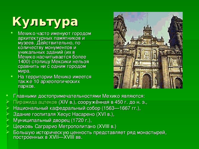 Культура Мехико часто именуют городом архитектурных памятников и музеев. Действительно, по количеству монументов и уникальных зданий (их в Мехико насчитывается более 1400) столицу Мексики нельзя сравнить ни с одним городом мира. На территории Мехико имеется также 10 археологических парков. Главными достопримечательностями Мехико являются: Пирамида ацтеков (XIV в.), сооружённая в 450 г. до н. э., Национальный кафедральный собор (1563—1667 гг.), Здание госпиталя Хесус Насарено (XVI в.), Муниципальный дворец (1720 г.), Церковь Саграрио Метрополитано (XVIII в.) Большую историческую ценность представляет ряд монастырей, построенных в XVII—XVIII вв. 