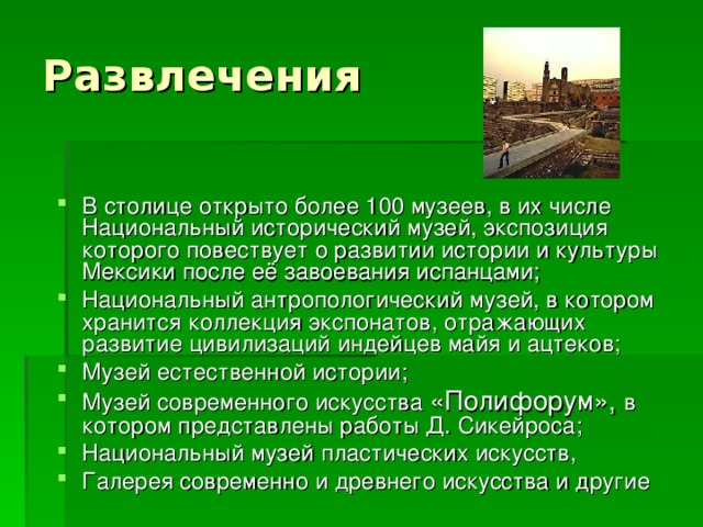Развлечения В столице открыто более 100 музеев, в их числе Национальный исторический музей, экспозиция которого повествует о развитии истории и культуры Мексики после её завоевания испанцами; Национальный антропологический музей, в котором хранится коллекция экспонатов, отражающих развитие цивилизаций индейцев майя и ацтеков; Музей естественной истории; Музей современного искусства «Полифорум», в котором представлены работы Д. Сикейроса; Национальный музей пластических искусств, Галерея современно и древнего искусства и другие 