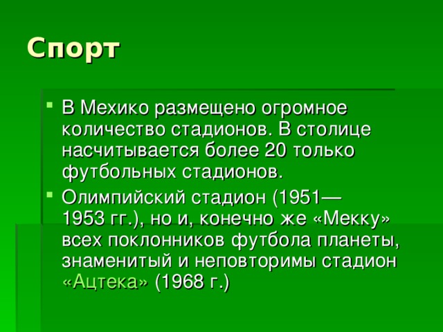 Спорт В Мехико размещено огромное количество стадионов. В столице насчитывается более 20 только футбольных стадионов. Олимпийский стадион (1951—1953 гг.), но и, конечно же «Мекку» всех поклонников футбола планеты, знаменитый и неповторимы стадион «Ацтека» (1968 г.) 