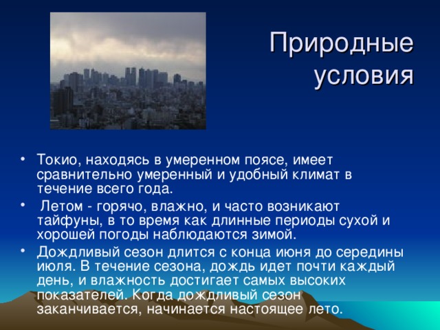 Природные условия Токио, находясь в умеренном поясе, имеет сравнительно умеренный и удобный климат в течение всего года.  Летом - горячо, влажно, и часто возникают тайфуны, в то время как длинные периоды сухой и хорошей погоды наблюдаются зимой. Дождливый сезон длится с конца июня до середины июля. В течение сезона, дождь идет почти каждый день, и влажность достигает самых высоких показателей. Когда дождливый сезон заканчивается, начинается настоящее лето.   