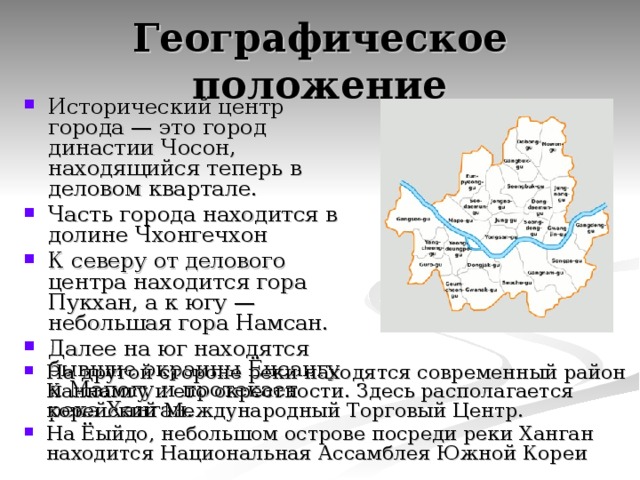 Географическое положение Исторический центр города — это город династии Чосон, находящийся теперь в деловом квартале. Часть города находится в долине Чхонгечхон К северу от делового центра находится гора Пукхан, а к югу — небольшая гора Намсан. Далее на юг находятся бывшие окраины Ёнсангу и Мапогу и протекает река Ханган. На другой стороне реки находятся современный район Каннамгу и его окрестности. Здесь располагается корейский Международный Торговый Центр. На Ёыйдо, небольшом острове посреди реки Ханган находится Национальная Ассамблея Южной Кореи  