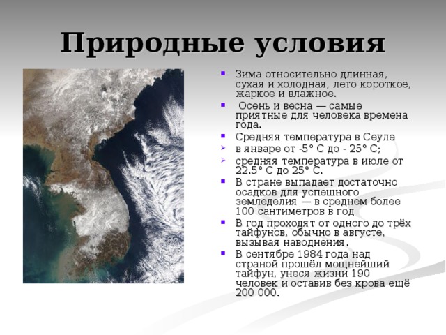 Природные условия Зима относительно длинная, сухая и холодная, лето короткое, жаркое и влажное.  Осень и весна — самые приятные для человека времена года. Средняя температура в Сеуле в январе от -5° C до - 25° C; средняя температура в июле от 22.5° C до 25° C. В стране выпадает достаточно осадков для успешного земледелия — в среднем более 100 сантиметров в год В год проходят от одного до трёх тайфунов, обычно в августе, вызывая наводнения. В сентябре 1984 года над страной прошёл мощнейший тайфун, унеся жизни 190 человек и оставив без крова ещё 200 000. 