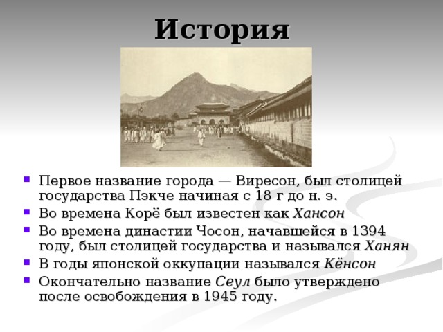 История Первое название города — Виресон, был столицей государства Пэкче начиная с 18 г до н. э. Во времена Корё был известен как Хансон  Во времена династии Чосон, начавшейся в 1394 году, был столицей государства и назывался Ханян  В годы японской оккупации назывался Кёнсон  Окончательно название Сеул было утверждено после освобождения в 1945 году. 