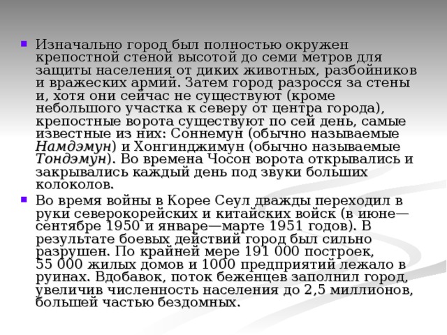 Изначально город был полностью окружен крепостной стеной высотой до семи метров для защиты населения от диких животных, разбойников и вражеских армий. Затем город разросся за стены и, хотя они сейчас не существуют (кроме небольшого участка к северу от центра города), крепостные ворота существуют по сей день, самые известные из них: Соннемун (обычно называемые Намдэмун ) и Хонгинджимун (обычно называемые Тондэмун ). Во времена Чосон ворота открывались и закрывались каждый день под звуки больших колоколов. Во время войны в Корее Сеул дважды переходил в руки северокорейских и китайских войск (в июне—сентябре 1950 и январе—марте 1951 годов). В результате боевых действий город был сильно разрушен. По крайней мере 191 000 построек, 55 000 жилых домов и 1000 предприятий лежало в руинах. Вдобавок, поток беженцев заполнил город, увеличив численность населения до 2,5 миллионов, большей частью бездомных. 