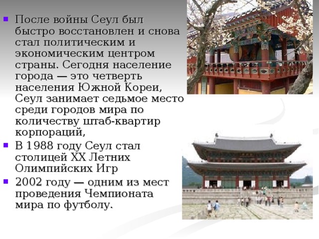 После войны Сеул был быстро восстановлен и снова стал политическим и экономическим центром страны. Сегодня население города — это четверть населения Южной Кореи, Сеул занимает седьмое место среди городов мира по количеству штаб-квартир корпораций, В 1988 году Сеул стал столицей XX Летних Олимпийских Игр 2002 году — одним из мест проведения Чемпионата мира по футболу.   