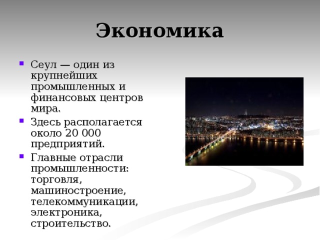 Экономика Сеул — один из крупнейших промышленных и финансовых центров мира. Здесь располагается около 20 000 предприятий. Главные отрасли промышленности: торговля, машиностроение, телекоммуникации, электроника, строительство. 