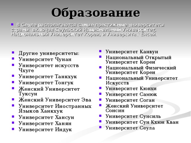 Образование  В Сеуле располагаются самые престижные университеты страны, включая Сеульский Национальный Университет, Национальный Университет Кореи, и Университет Ёнсей. Университет Канвун Национальный Открытый Университет Кореи Национальный Физический Университет Кореи Национальный Университет Искусств Университет Кюнхи Университет Самюк Университет Соган Женский Университет Сонсин Университет Сунсиль Университет Сун Кхюн Кван Университет Сеула  Другие университеты: Университет Чунан Университет искусств Чхуге Университет Танкхук Университет Тонгук Женский Университет Туксун Женский Университет Эва Университет Иностранных Языков Ханкхук Университет Хансун Университет Ханян Университет Индук  
