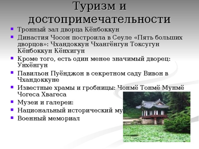 Туризм и достопримечательности   Тронный зал дворца Кёнбоккун Династия Чосон построила в Сеуле «Пять больших дворцов»: Чхандоккун Чхангёнгун Токсугун Кёнбоккун Кёнхигун Кроме того, есть один менее значимый дворец: Унхёнгун Павильон Пуёнджон в секретном саду Вивон в Чхандоккуне Известные храмы и гробницы: Чонмё Тонмё Мунмё Чогеса Хвагеса Музеи и галереи: Национальный исторический музей Военный мемориал 