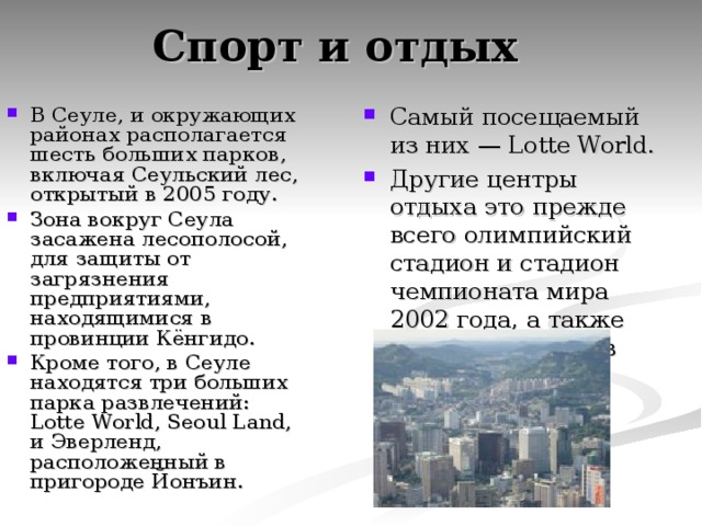 Спорт и отдых В Сеуле, и окружающих районах располагается шесть больших парков, включая Сеульский лес, открытый в 2005 году. Зона вокруг Сеула засажена лесополосой, для защиты от загрязнения предприятиями, находящимися в провинции Кёнгидо. Кроме того, в Сеуле находятся три больших парка развлечений: Lotte World, Seoul Land, и Эверленд, расположенный в пригороде Йонъин. Самый посещаемый из них — Lotte World. Другие центры отдыха это прежде всего олимпийский стадион и стадион чемпионата мира 2002 года, а также публичный парк в центре города.  