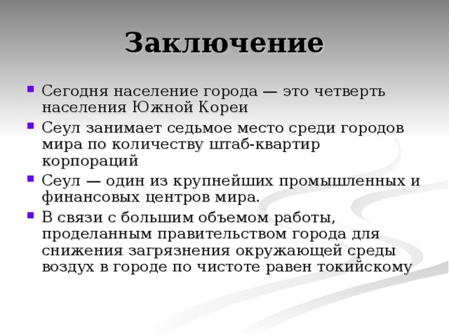 Заключение Сегодня население города — это четверть населения Южной Кореи Сеул занимает седьмое место среди городов мира по количеству штаб-квартир корпораций Сеул — один из крупнейших промышленных и финансовых центров мира. В связи с большим объемом работы, проделанным правительством города для снижения загрязнения окружающей среды воздух в городе по чистоте равен токийскому 