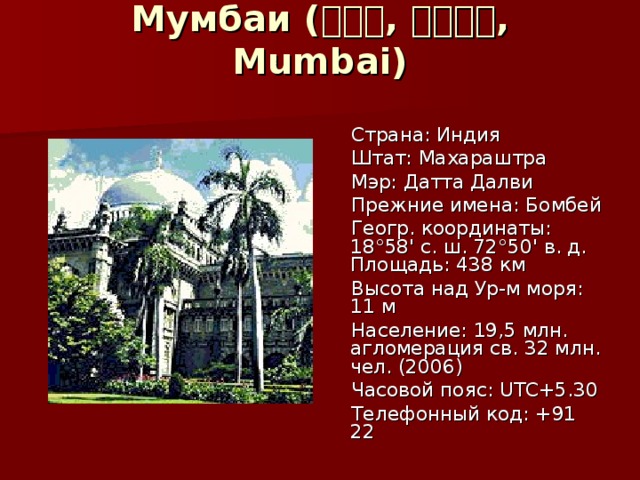 Мумбаи ( मुंबई , मुम्बई , Mumbai)    Страна: Индия  Штат: Махараштра  Мэр: Датта Далви  Прежние имена: Бомбей  Геогр. координаты: 18°58' с. ш. 72°50' в. д. Площадь: 438 км  Высота над Ур-м моря: 11 м  Население: 19,5 млн. агломерация св. 32 млн. чел. (2006)  Часовой пояс: UTC+5.30  Телефонный код: +91 22 