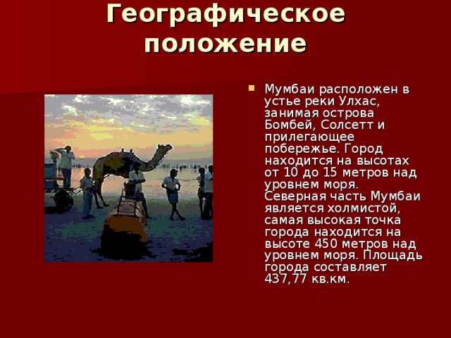 Географическое положение   Мумбаи расположен в устье реки Улхас, занимая острова Бомбей, Солсетт и прилегающее побережье. Город находится на высотах от 10 до 15 метров над уровнем моря. Северная часть Мумбаи является холмистой, самая высокая точка города находится на высоте 450 метров над уровнем моря. Площадь города составляет 437,77 кв.км.  