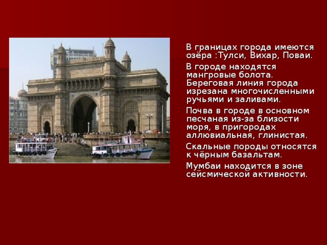  В границах города имеются озёра :Тулси, Вихар, Поваи.  В городе находятся мангровые болота. Береговая линия города изрезана многочисленными ручьями и заливами.  Почва в городе в основном песчаная из-за близости моря, в пригородах аллювиальная, глинистая.  Скальные породы относятся к чёрным базальтам.  Мумбаи находится в зоне сейсмической активности. 