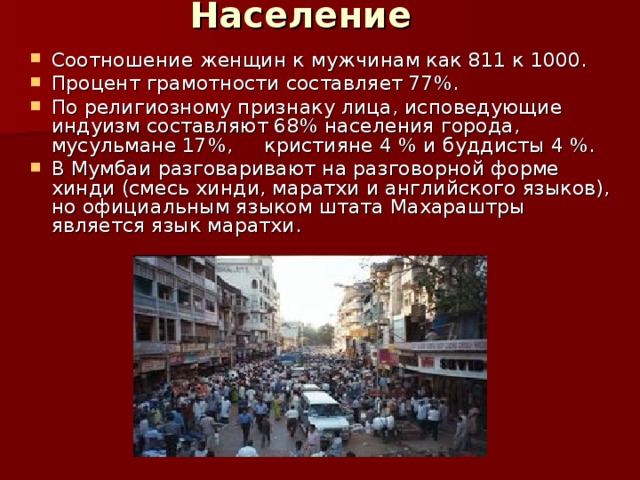 Население   Соотношение женщин к мужчинам как 811 к 1000. Процент грамотности составляет 77%. По религиозному признаку лица, исповедующие индуизм составляют 68% населения города, мусульмане 17%, кристияне 4 % и буддисты 4 %. В Мумбаи разговаривают на разговорной форме хинди (смесь хинди, маратхи и английского языков), но официальным языком штата Махараштры является язык маратхи.  