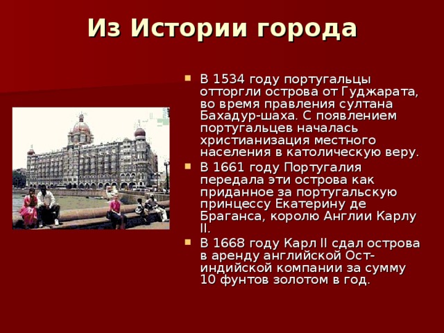 Из Истории города   В 1534 году португальцы отторгли острова от Гуджарата, во время правления султана Бахадур-шаха. С появлением португальцев началась христианизация местного населения в католическую веру. В 1661 году Португалия передала эти острова как приданное за португальскую принцессу Екатерину де Браганса, королю Англии Карлу II. В 1668 году Карл II сдал острова в аренду английской Ост-индийской компании за сумму 10 фунтов золотом в год.  