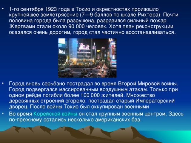 1-го сентября 1923 года в Токио и окрестностях произошло крупнейшее землетрясение (7—9 баллов по шкале Рихтера). Почти половина города была разрушена, разразился сильный пожар. Жертвами стали около 90 000 человек. Хотя план реконструкции оказался очень дорогим, город стал частично восстанавливаться.  Город вновь серьёзно пострадал во время Второй Мировой войны. Город подвергался массированным воздушным атакам. Только при одном рейде погибли более 100 000 жителей. Множество деревянных строений сгорело, пострадал старый Императорский дворец. После войны Токио был оккупирован военными Во время Корейской войны он стал крупным военным центром. Здесь по-прежнему остались несколько американских баз.  
