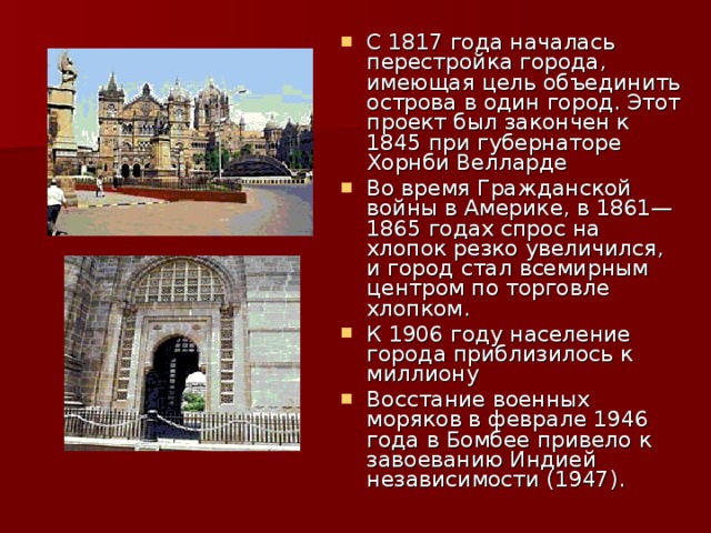 С 1817 года началась перестройка города, имеющая цель объединить острова в один город. Этот проект был закончен к 1845 при губернаторе Хорнби Велларде Во время Гражданской войны в Америке, в 1861—1865 годах спрос на хлопок резко увеличился, и город стал всемирным центром по торговле хлопком. К 1906 году население города приблизилось к миллиону Восстание военных моряков в феврале 1946 года в Бомбее привело к завоеванию Индией независимости (1947).  