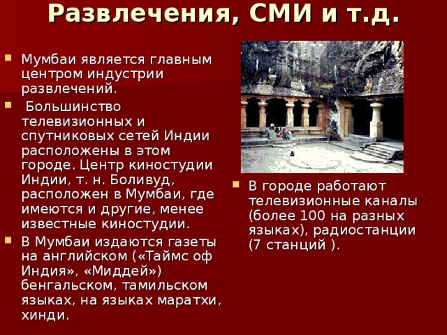 Развлечения, СМИ и т.д.    Мумбаи является главным центром индустрии развлечений.  Большинство телевизионных и спутниковых сетей Индии расположены в этом городе. Центр киностудии Индии, т. н. Боливуд, расположен в Мумбаи, где имеются и другие, менее известные киностудии. В Мумбаи издаются газеты на английском («Таймс оф Индия», «Миддей») бенгальском, тамильском языках, на языках маратхи, хинди.   В городе работают телевизионные каналы (более 100 на разных языках), радиостанции (7 станций ).  