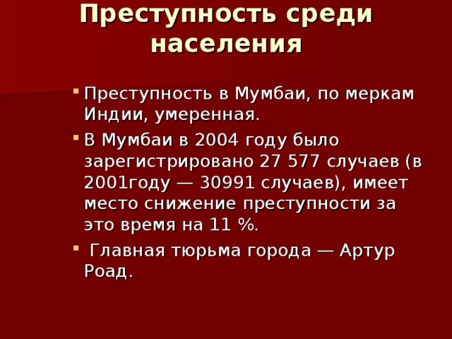 Преступность среди населения   Преступность в Мумбаи, по меркам Индии, умеренная. В Мумбаи в 2004 году было зарегистрировано 27 577 случаев (в 2001году — 30991 случаев), имеет место снижение преступности за это время на 11 %.  Главная тюрьма города — Артур Роад. Преступность в Мумбаи, по меркам Индии, умеренная. В Мумбаи в 2004 году было зарегистрировано 27 577 случаев (в 2001году — 30991 случаев), имеет место снижение преступности за это время на 11 %.  Главная тюрьма города — Артур Роад. Преступность в Мумбаи, по меркам Индии, умеренная. В Мумбаи в 2004 году было зарегистрировано 27 577 случаев (в 2001году — 30991 случаев), имеет место снижение преступности за это время на 11 %.  Главная тюрьма города — Артур Роад. 