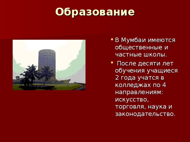 Образование   В Мумбаи имеются общественные и частные школы.  После десяти лет обучения учащиеся 2 года учатся в колледжах по 4 направлениям: искусство, торговля, наука и законодательство. В Мумбаи имеются общественные и частные школы.  После десяти лет обучения учащиеся 2 года учатся в колледжах по 4 направлениям: искусство, торговля, наука и законодательство. В Мумбаи имеются общественные и частные школы.  После десяти лет обучения учащиеся 2 года учатся в колледжах по 4 направлениям: искусство, торговля, наука и законодательство. В Мумбаи имеются общественные и частные школы.  После десяти лет обучения учащиеся 2 года учатся в колледжах по 4 направлениям: искусство, торговля, наука и законодательство. В Мумбаи имеются общественные и частные школы.  После десяти лет обучения учащиеся 2 года учатся в колледжах по 4 направлениям: искусство, торговля, наука и законодательство. 