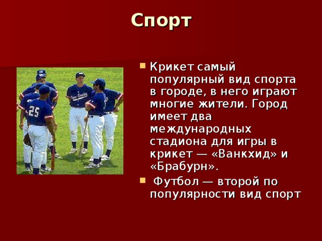 Спорт   Крикет самый популярный вид спорта в городе, в него играют многие жители. Город имеет два международных стадиона для игры в крикет — «Ванкхид» и «Брабурн».  Футбол — второй по популярности вид спорт  