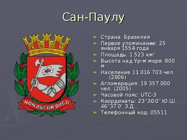 Сан-Паулу Страна: Бразилия Первое упоминание: 25 января 1554 года Площадь: 1 523 км² Высота над Ур-м моря: 800 м Население 11 016 703 чел.  (2006) Агломерация: 19 357 000 чел. (2005) Часовой пояс: UTC-3 Координаты: 23°30′0″ Ю.Ш.. 46°37′0″ З.Д..  Телефонный код: 05511 