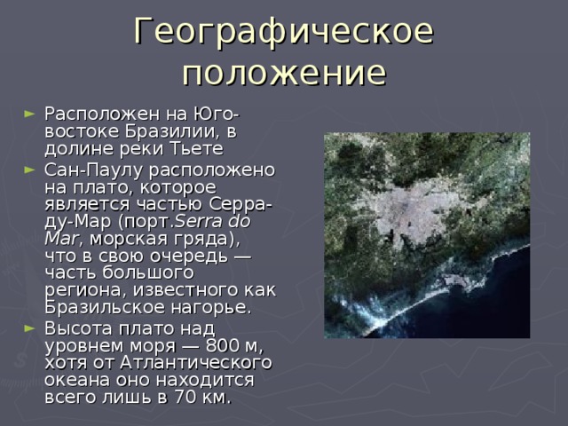 Географическое положение Расположен на Юго-востоке Бразилии, в долине реки Тьете Сан-Паулу расположено на плато, которое является частью Серра-ду-Мар (порт. Serra do Mar , морская гряда), что в свою очередь — часть большого региона, известного как Бразильское нагорье. Высота плато над уровнем моря — 800 м, хотя от Атлантического океана оно находится всего лишь в 70 км. 