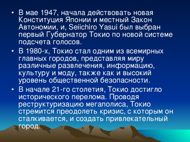 В мае 1947, начала действовать новая Конституция Японии и местный Закон Автономии, и, Seiichiro Yasui был выбран первый Губернатор Токио по новой системе подсчета голосов. В 1980-х, Токио стал одним из всемирных главных городов, представляя миру различные развлечения, информацию, культуру и моду, также как и высокий уровень общественной безопасности. В начале 21-го столетия, Токио достигло исторического перелома. Проводя реструктуризацию мегаполиса, Токио стремится преодолеть кризис, с которым он сталкивается, и создать привлекательный город. 