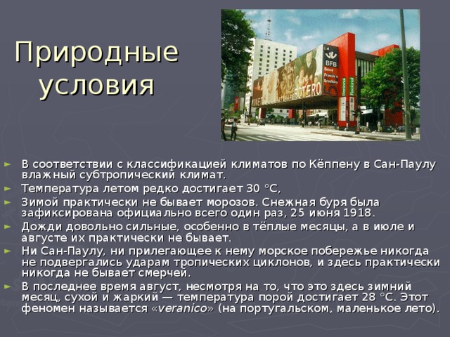 Природные условия В соответствии с классификацией климатов по Кёппену в Сан-Паулу влажный субтропический климат. Температура летом редко достигает 30 °C, Зимой практически не бывает морозов. Снежная буря была зафиксирована официально всего один раз, 25 июня 1918. Дожди довольно сильные, особенно в тёплые месяцы, а в июле и августе их практически не бывает. Ни Сан-Паулу, ни прилегающее к нему морское побережье никогда не подвергались ударам тропических циклонов, и здесь практически никогда не бывает смерчей. В последнее время август, несмотря на то, что это здесь зимний месяц, сухой и жаркий — температура порой достигает 28 °C. Этот феномен называется « veranico » (на португальском, маленькое лето). 